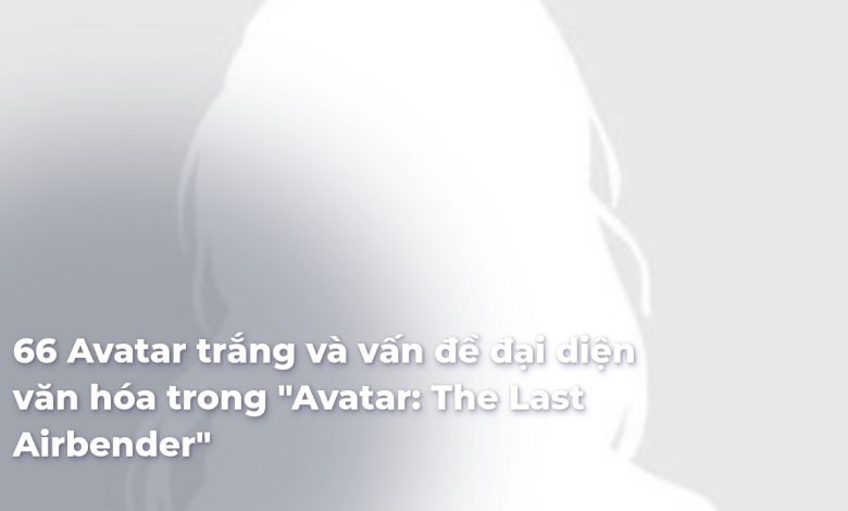 Avatar trắng và vấn đề đại diện văn hóa trong "Avatar: The Last Airbender"